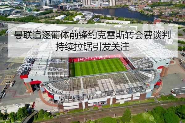 曼联追逐葡体前锋约克雷斯转会费谈判持续拉锯引发关注