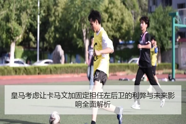 皇马考虑让卡马文加固定担任左后卫的利弊与未来影响全面解析