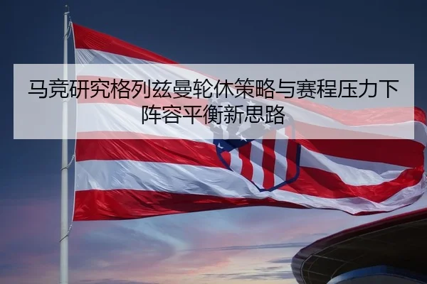 马竞研究格列兹曼轮休策略与赛程压力下阵容平衡新思路