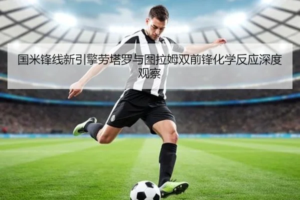 国米锋线新引擎劳塔罗与图拉姆双前锋化学反应深度观察