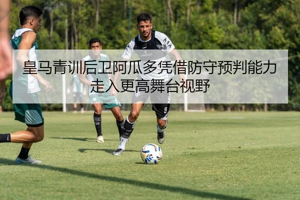 皇马青训后卫阿瓜多凭借防守预判能力走入更高舞台视野