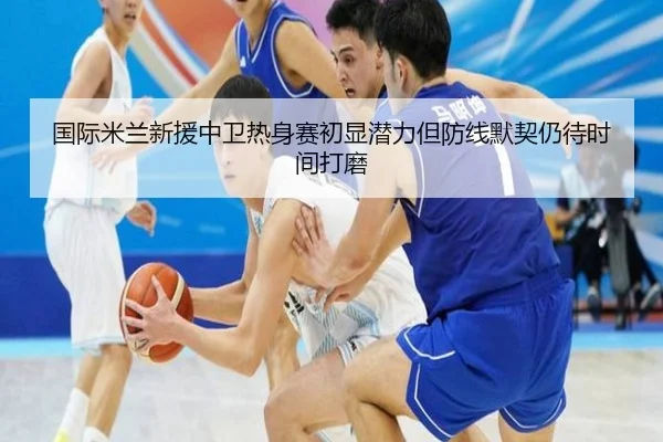 国际米兰新援中卫热身赛初显潜力但防线默契仍待时间打磨
